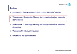 Contents

1.   Introduction: Two key components on Innovation in Tourism

2.   Workshop A: Knowledge Sharing for innovative tourism products
     identification

3.   Workshop B: Knowledge Sharing for innovative tourism products
     description

4.   Workshop C: Intuitive Innovation

5.   What have we learned today




                                    8                 Two key components on Innovation
 