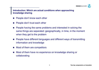 Introduction: Which are actual conditions when approaching
                                                pp       g
knowledge sharing

   People don’t know each other
      p

   People don’t trust each other

   People h i th same problems and i t
   P   l having the           bl      d interested i solving th
                                                 t d in l i the
   same things are separated: geographically, in time, in the moment
   when they get to the problem

   People have different languages and different ways of transmitting
   information and knowledge

   Most of them are competitors

   Most of them have no experience on knowledge sharing or
   collaborating


                                   9                   Two key components on Innovation
 