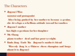 The Characters
 Jing-mei Woo
narratorand protagonist
After being pushed by her mother to become a genius,
she develops a rebellious attitude toward hermother.
 Jing-mei' mother
has high expections forherdaughter
 Mr. Chong
piano teacher deaf and has pooreyesight.
 Lindo Jong Uncle Tin Jing-mei's mother's friend
Waverly Jong is a Chinese chess champion and brags
about it to Jing-mei
 