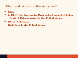 When and where is the story set?
 Time:
 In 1949, the Communist Party seized control of China
.  A lot of Chinese move to the Untied States
 Where: California
Theirlives in the United States
 