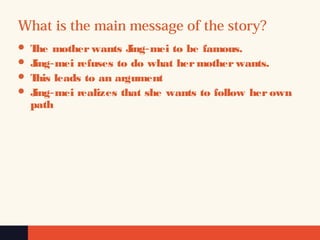 What is the main message of the story?
 The mother wants Jing mei‐  to be famous. 
 Jing mei‐  refuses to do what her mother wants.  
 This leads to an argument
 Jing mei‐  realizes that she wants to follow her own 
path 
 