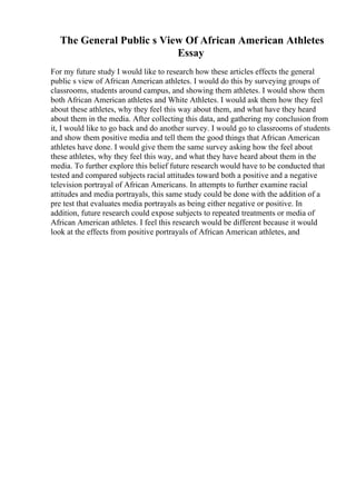 The General Public s View Of African American Athletes
Essay
For my future study I would like to research how these articles effects the general
public s view of African American athletes. I would do this by surveying groups of
classrooms, students around campus, and showing them athletes. I would show them
both African American athletes and White Athletes. I would ask them how they feel
about these athletes, why they feel this way about them, and what have they heard
about them in the media. After collecting this data, and gathering my conclusion from
it, I would like to go back and do another survey. I would go to classrooms of students
and show them positive media and tell them the good things that African American
athletes have done. I would give them the same survey asking how the feel about
these athletes, why they feel this way, and what they have heard about them in the
media. To further explore this belief future research would have to be conducted that
tested and compared subjects racial attitudes toward both a positive and a negative
television portrayal of African Americans. In attempts to further examine racial
attitudes and media portrayals, this same study could be done with the addition of a
pre test that evaluates media portrayals as being either negative or positive. In
addition, future research could expose subjects to repeated treatments or media of
African American athletes. I feel this research would be different because it would
look at the effects from positive portrayals of African American athletes, and
 