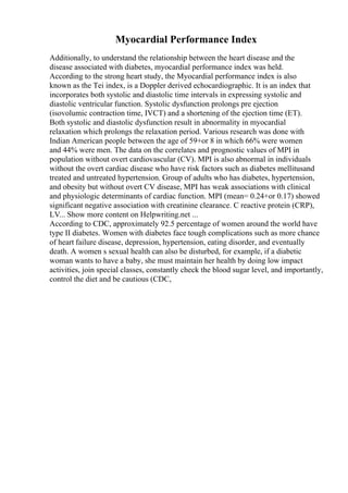 Myocardial Performance Index
Additionally, to understand the relationship between the heart disease and the
disease associated with diabetes, myocardial performance index was held.
According to the strong heart study, the Myocardial performance index is also
known as the Tei index, is a Doppler derived echocardiographic. It is an index that
incorporates both systolic and diastolic time intervals in expressing systolic and
diastolic ventricular function. Systolic dysfunction prolongs pre ejection
(isovolumic contraction time, IVCT) and a shortening of the ejection time (ET).
Both systolic and diastolic dysfunction result in abnormality in myocardial
relaxation which prolongs the relaxation period. Various research was done with
Indian American people between the age of 59+or 8 in which 66% were women
and 44% were men. The data on the correlates and prognostic values of MPI in
population without overt cardiovascular (CV). MPI is also abnormal in individuals
without the overt cardiac disease who have risk factors such as diabetes mellitusand
treated and untreated hypertension. Group of adults who has diabetes, hypertension,
and obesity but without overt CV disease, MPI has weak associations with clinical
and physiologic determinants of cardiac function. MPI (mean= 0.24+or 0.17) showed
significant negative association with creatinine clearance. C reactive protein (CRP),
LV... Show more content on Helpwriting.net ...
According to CDC, approximately 92.5 percentage of women around the world have
type II diabetes. Women with diabetes face tough complications such as more chance
of heart failure disease, depression, hypertension, eating disorder, and eventually
death. A women s sexual health can also be disturbed, for example, if a diabetic
woman wants to have a baby, she must maintain her health by doing low impact
activities, join special classes, constantly check the blood sugar level, and importantly,
control the diet and be cautious (CDC,
 