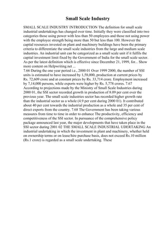 Small Scale Industry
SMALL SCALE INDUSTRY INTRODUCTION The definition for small scale
industrial undertakings has changed over time. Initially they were classified into two
categories those using power with less than 50 employees and those not using power
with the employee strength being more than 50 but less than 100. However the
capital resources invested on plant and machinery buildings have been the primary
criteria to differentiate the small scale industries from the large and medium scale
industries. An industrial unit can be categorized as a small scale unit if it fulfils the
capital investment limit fixed by the Government of India for the small scale sector.
As per the latest definition which is effective since December 21, 1999, for... Show
more content on Helpwriting.net ...
7.66 During the one year period i.e., 2000 01 Over 1999 2000, the number of SSI
units is estimated to have increased by 1,58,000, production at current prices by
Rs. 72,609 crore and at constant prices by Rs. 33,714 crore. Employment increased
by 7,14,000 persons, while exports were higher by Rs. 5,778 crores. 7.67
According to projections made by the Ministry of Small Scale Industries during
2000 01, the SSI sector recorded growth in production of 8.09 per cent over the
previous year. The small scale industries sector has recorded higher growth rate
than the industrial sector as a whole (4.9 per cent during 2000 01). It contributed
about 40 per cent towards the industrial production as a whole and 35 per cent of
direct exports from the country. 7.68 The Government has been taking various
measures from time to time in order to enhance The productivity, efficiency and
competitiveness of the SSI sector. In pursuance of the comprehensive policy
package announced last year, the major developments that have taken place in the
SSI sector during 2001 02 THE SMALL SCALE INDUSTRIAL UDERTAKING An
industrial undertaking in which the investment in plant and machinery, whether held
on ownership terms or on lease/hire purchase basis, does not exceed Rs.10 million
(Rs.1 crore) is regarded as a small scale undertaking. These
 