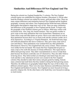 Similarities And Differences Of New England And The
South...
During the colonial era, England founded the 13 colonies. The New England
colonial region was established for religious freedom. (Document 1). On the other
hand the Southern colonial was settled for money, gold and other riches. There are
many unique differences and similarities between New England and the Southern
geography, economy and culture. New England and the South had many different
philosophies that helped to shape their ways of life. There are many similarities
and differences of the geography in New England and the South. To begin with,
the geography of the Southern colonies goes as follows. Mild rainy winters with
occasional snow. Also, long, hot, humid summers. This was perfect weather to
grow crops on the many plantations that were located there. Plantations are an
estate where crops and other plants are grown. Slaves were often hired to work in
these plantations because there was so much work and the colonists couldn t do it
all by themselves. According to A Virginia Plantation , the South had many large
self sufficient plantations that slaves worked on. They grew many crops such as
corn and tobacco. These plantations were isolated from any other plantations
(Document 6). However, New England had cold, snowy winters. There summers
were mildly hot but not humid. This means that New England did not grow as
many crops as the south did, because of climate differences. This region had an
abbreviated growing season. They didn t need plantations or slaves to help them
plant because the farmers could take care of it themselves. They also didn t believe
in having slaves. They believed that you should get some kind of pay for your
work and that is why indentured servants were created in the New England
colonies.They decided to make their money and gain goods by trading. Instead,
many colonists had small farms that they tended to during the brief growing season.
Therefore, the differences in geography helped shape the ways of life in these very
different colonial regions. There were also many likenesses and differences between
New England and Southern Economy. New England was more focused on living a
peaceful, religious life. On the other hand, in the South they were focused on making
as much money
 