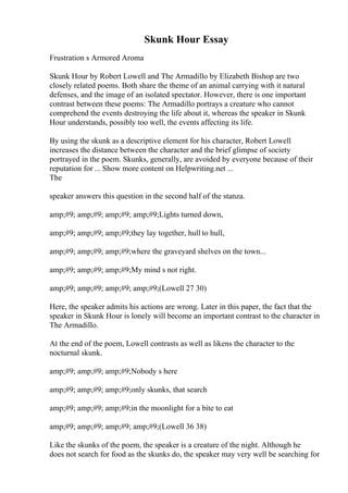Skunk Hour Essay
Frustration s Armored Aroma
Skunk Hour by Robert Lowell and The Armadillo by Elizabeth Bishop are two
closely related poems. Both share the theme of an animal carrying with it natural
defenses, and the image of an isolated spectator. However, there is one important
contrast between these poems: The Armadillo portrays a creature who cannot
comprehend the events destroying the life about it, whereas the speaker in Skunk
Hour understands, possibly too well, the events affecting its life.
By using the skunk as a descriptive element for his character, Robert Lowell
increases the distance between the character and the brief glimpse of society
portrayed in the poem. Skunks, generally, are avoided by everyone because of their
reputation for ... Show more content on Helpwriting.net ...
The
speaker answers this question in the second half of the stanza.
amp;#9; amp;#9; amp;#9; amp;#9;Lights turned down,
amp;#9; amp;#9; amp;#9;they lay together, hull to hull,
amp;#9; amp;#9; amp;#9;where the graveyard shelves on the town...
amp;#9; amp;#9; amp;#9;My mind s not right.
amp;#9; amp;#9; amp;#9; amp;#9;(Lowell 27 30)
Here, the speaker admits his actions are wrong. Later in this paper, the fact that the
speaker in Skunk Hour is lonely will become an important contrast to the character in
The Armadillo.
At the end of the poem, Lowell contrasts as well as likens the character to the
nocturnal skunk.
amp;#9; amp;#9; amp;#9;Nobody s here
amp;#9; amp;#9; amp;#9;only skunks, that search
amp;#9; amp;#9; amp;#9;in the moonlight for a bite to eat
amp;#9; amp;#9; amp;#9; amp;#9;(Lowell 36 38)
Like the skunks of the poem, the speaker is a creature of the night. Although he
does not search for food as the skunks do, the speaker may very well be searching for
 