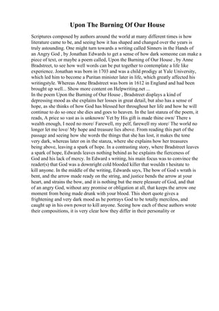 Upon The Burning Of Our House
Scriptures composed by authors around the world at many different times is how
literature came to be, and seeing how it has shaped and changed over the years is
truly astounding. One might turn towards a writing called Sinners in the Hands of
an Angry God , by Jonathan Edwards to get a sense of how dark someone can make a
piece of text, or maybe a poem called, Upon the Burning of Our House , by Anne
Bradstreet, to see how well words can be put together to contemplate a life like
experience. Jonathan was born in 1703 and was a child prodigy at Yale University,
which led him to become a Puritan minister later in life, which greatly affected his
writingstyle. Whereas Anne Bradstreet was born in 1612 in England and had been
brought up well... Show more content on Helpwriting.net ...
In the poem Upon the Burning of Our House , Bradstreet displays a kind of
depressing mood as she explains her losses in great detail, but also has a sense of
hope, as she thinks of how God has blessed her throughout her life and how he will
continue to do so once she dies and goes to heaven. In the last stanza of the poem, it
reads, A price so vast as is unknown/ Yet by His gift is made thine own/ There s
wealth enough, I need no more/ Farewell, my pelf, farewell my store/ The world no
longer let me love/ My hope and treasure lies above. From reading this part of the
passage and seeing how she words the things that she has lost, it makes the tone
very dark, whereas later on in the stanza, where she explains how her treasures
being above, leaving a spark of hope. In a contrasting story, where Bradstreet leaves
a spark of hope, Edwards leaves nothing behind as he explains the fierceness of
God and his lack of mercy. In Edward s writing, his main focus was to convince the
reader(s) that God was a downright cold blooded killer that wouldn t hesitate to
kill anyone. In the middle of the writing, Edwards says, The bow of God s wrath is
bent, and the arrow made ready on the string, and justice bends the arrow at your
heart, and strains the bow, and it is nothing but the mere pleasure of God, and that
of an angry God, without any promise or obligation at all, that keeps the arrow one
moment from being made drunk with your blood. This short quote gives a
frightening and very dark mood as he portrays God to be totally merciless, and
caught up in his own power to kill anyone. Seeing how each of these authors wrote
their compositions, it is very clear how they differ in their personality or
 
