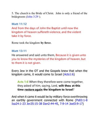 5. The church is the Bride of Christ. John is only a friend of the
bridegroom (John 3:29 ).
Matt 11:12
And from the days of John the Baptist until now the
kingdom of heaven suffereth violence, and the violent
take it by force.
Rome took the kingdom by force.
Matt 13:11
He answered and said unto them, Because it is given unto
you to know the mysteries of the kingdom of heaven, but
to them it is not given.
Every Jew in the OT and the Gospels knew that when the
kingdom came, it would come to Israel (Acts1:6)
Acts 1:6 When they therefore were come together,
they asked of him, saying, Lord, wilt thou at this
time restore again the kingdom to Israel?
And when it came it would be by military force overthrowing
an earthly government connected with Rome (Ps83:1-8
Isa24:1-23 Jer25:15-38 Dan2:44-45, 7:9-14 Joel3:9-17)
 