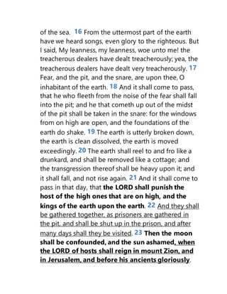 of the sea. 16 From the uttermost part of the earth
have we heard songs, even glory to the righteous. But
I said, My leanness, my leanness, woe unto me! the
treacherous dealers have dealt treacherously; yea, the
treacherous dealers have dealt very treacherously. 17
Fear, and the pit, and the snare, are upon thee, O
inhabitant of the earth. 18 And it shall come to pass,
that he who fleeth from the noise of the fear shall fall
into the pit; and he that cometh up out of the midst
of the pit shall be taken in the snare: for the windows
from on high are open, and the foundations of the
earth do shake. 19 The earth is utterly broken down,
the earth is clean dissolved, the earth is moved
exceedingly. 20 The earth shall reel to and fro like a
drunkard, and shall be removed like a cottage; and
the transgression thereof shall be heavy upon it; and
it shall fall, and not rise again. 21 And it shall come to
pass in that day, that the LORD shall punish the
host of the high ones that are on high, and the
kings of the earth upon the earth. 22 And they shall
be gathered together, as prisoners are gathered in
the pit, and shall be shut up in the prison, and after
many days shall they be visited. 23 Then the moon
shall be confounded, and the sun ashamed, when
the LORD of hosts shall reign in mount Zion, and
in Jerusalem, and before his ancients gloriously.
 