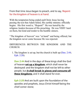 From that time Jesus began to preach, and to say, Repent:
for the kingdom of heaven is at hand.
With the temptation being ended and Christ Jesus having
passing the test that Adam failed, His earthly ministry officially
begins. His first word is, “Repent!” He was hated by the
religious leaders because of His preaching. He was VERY hard
on them, but kind and tender to the humble sinners.
“The kingdom of heaven” was “at hand” and being offered, but
the kingdom never came because He was rejected.
DIFFERENCES BETWEEN THE KINGDOM AND THE
CHURCH:
1. The kingdom is set up, but the church is built up (Dan. 2:44;
Eph. 2:20).
Dan 2:44 And in the days of these kings shall the God
of heaven set up a kingdom, which shall never be
destroyed: and the kingdom shall not be left to other
people, but it shall break in pieces and consume all
these kingdoms, and it shall stand for ever.
Eph 2:20 And are built upon the foundation of the
apostles and prophets, Jesus Christ himself being the
chief corner stone;
 