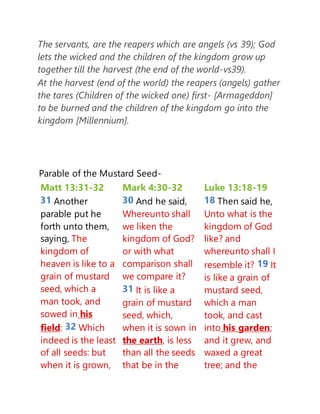 The servants, are the reapers which are angels (vs 39); God
lets the wicked and the children of the kingdom grow up
together till the harvest (the end of the world-vs39).
At the harvest (end of the world) the reapers (angels) gather
the tares (Children of the wicked one) first- [Armageddon]
to be burned and the children of the kingdom go into the
kingdom [Millennium].
Parable of the Mustard Seed-
Matt 13:31-32
31 Another
parable put he
forth unto them,
saying, The
kingdom of
heaven is like to a
grain of mustard
seed, which a
man took, and
sowed in his
field: 32 Which
indeed is the least
of all seeds: but
when it is grown,
Mark 4:30-32
30 And he said,
Whereunto shall
we liken the
kingdom of God?
or with what
comparison shall
we compare it?
31 It is like a
grain of mustard
seed, which,
when it is sown in
the earth, is less
than all the seeds
that be in the
Luke 13:18-19
18 Then said he,
Unto what is the
kingdom of God
like? and
whereunto shall I
resemble it? 19 It
is like a grain of
mustard seed,
which a man
took, and cast
into his garden;
and it grew, and
waxed a great
tree; and the
 