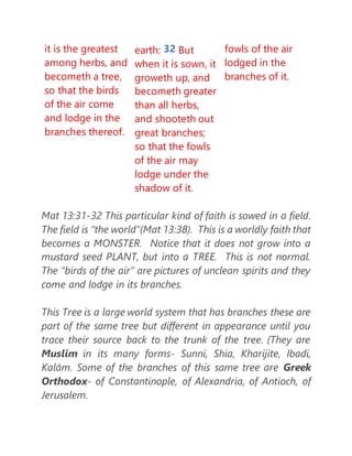 it is the greatest
among herbs, and
becometh a tree,
so that the birds
of the air come
and lodge in the
branches thereof.
earth: 32 But
when it is sown, it
groweth up, and
becometh greater
than all herbs,
and shooteth out
great branches;
so that the fowls
of the air may
lodge under the
shadow of it.
fowls of the air
lodged in the
branches of it.
Mat 13:31-32 This particular kind of faith is sowed in a field.
The field is “the world”(Mat 13:38). This is a worldly faith that
becomes a MONSTER. Notice that it does not grow into a
mustard seed PLANT, but into a TREE. This is not normal.
The “birds of the air” are pictures of unclean spirits and they
come and lodge in its branches.
This Tree is a large world system that has branches these are
part of the same tree but different in appearance until you
trace their source back to the trunk of the tree. (They are
Muslim in its many forms- Sunni, Shia, Kharijite, Ibadi,
Kalām. Some of the branches of this same tree are Greek
Orthodox- of Constantinople, of Alexandria, of Antioch, of
Jerusalem.
 