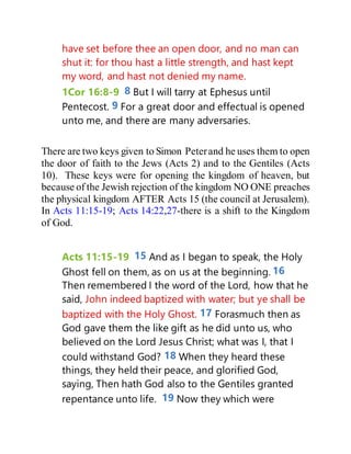 have set before thee an open door, and no man can
shut it: for thou hast a little strength, and hast kept
my word, and hast not denied my name.
1Cor 16:8-9 8 But I will tarry at Ephesus until
Pentecost. 9 For a great door and effectual is opened
unto me, and there are many adversaries.
There are two keys given to Simon Peterand he uses them to open
the door of faith to the Jews (Acts 2) and to the Gentiles (Acts
10). These keys were for opening the kingdom of heaven, but
because of the Jewish rejection of the kingdom NO ONE preaches
the physical kingdom AFTER Acts 15 (the council at Jerusalem).
In Acts 11:15-19; Acts 14:22,27-there is a shift to the Kingdom
of God.
Acts 11:15-19 15 And as I began to speak, the Holy
Ghost fell on them, as on us at the beginning. 16
Then remembered I the word of the Lord, how that he
said, John indeed baptized with water; but ye shall be
baptized with the Holy Ghost. 17 Forasmuch then as
God gave them the like gift as he did unto us, who
believed on the Lord Jesus Christ; what was I, that I
could withstand God? 18 When they heard these
things, they held their peace, and glorified God,
saying, Then hath God also to the Gentiles granted
repentance unto life. 19 Now they which were
 