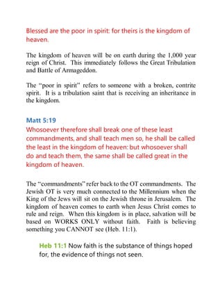 Blessed are the poor in spirit: for theirs is the kingdom of
heaven.
The kingdom of heaven will be on earth during the 1,000 year
reign of Christ. This immediately follows the Great Tribulation
and Battle of Armageddon.
The “poor in spirit” refers to someone with a broken, contrite
spirit. It is a tribulation saint that is receiving an inheritance in
the kingdom.
Matt 5:19
Whosoever therefore shall break one of these least
commandments, and shall teach men so, he shall be called
the least in the kingdom of heaven: but whosoever shall
do and teach them, the same shall be called great in the
kingdom of heaven.
The “commandments” refer back to the OT commandments. The
Jewish OT is very much connected to the Millennium when the
King of the Jews will sit on the Jewish throne in Jerusalem. The
kingdom of heaven comes to earth when Jesus Christ comes to
rule and reign. When this kingdom is in place, salvation will be
based on WORKS ONLY without faith. Faith is believing
something you CANNOT see (Heb. 11:1).
Heb 11:1 Now faith is the substance of things hoped
for, the evidence of things not seen.
 