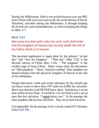 During the Millennium, faith is not needed because you can SEE
Jesus Christ with your own eyes as He sits on the throne of David.
Therefore, salvation during the Millennium is through keeping
the Jewish law and commandments, as well as keeping the things
in Matt. 5-7.
Matt 7:21
Not every one that saith unto me, Lord, Lord, shall enter
into the kingdom of heaven; but he that doeth the will of
my Father which is in heaven.
The doctrinal application is made plain by the phrases “in that
day” and “into the kingdom.” “That day” (Mat 7:22) is the
Second Advent of Christ (Rev 1:10). “The kingdom” is the
earthly reign of Jesus Christ. These verses close the discussion
on “false prophets.” These “miracle-working” false prophets are
denied entrance into the physical, kingdom of heaven at the end
of the tribulation.
People that teach a faith and works salvation for the church age
use these verses to show that a NT saint can LOSE his salvation.
But it says that the Lord NEVER knew them. God knows a saved
man and he knows God. It would be a lie for God to tell a saved
man that lost salvation, “I never knew you.” In the passage the
false prophets did not lose salvation. They never had salvation.
It is impossible for the passage to be a saved, sealed NT Christian
(John 6:28-29).
 