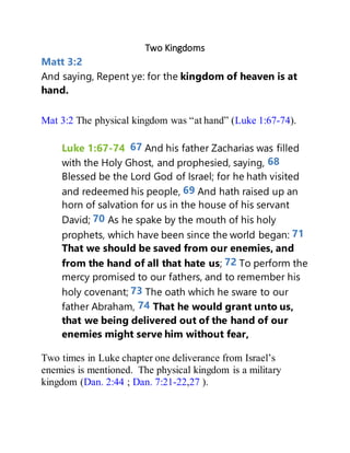Two Kingdoms
Matt 3:2
And saying, Repent ye: for the kingdom of heaven is at
hand.
Mat 3:2 The physical kingdom was “at hand” (Luke 1:67-74).
Luke 1:67-74 67 And his father Zacharias was filled
with the Holy Ghost, and prophesied, saying, 68
Blessed be the Lord God of Israel; for he hath visited
and redeemed his people, 69 And hath raised up an
horn of salvation for us in the house of his servant
David; 70 As he spake by the mouth of his holy
prophets, which have been since the world began: 71
That we should be saved from our enemies, and
from the hand of all that hate us; 72 To perform the
mercy promised to our fathers, and to remember his
holy covenant; 73 The oath which he sware to our
father Abraham, 74 That he would grant unto us,
that we being delivered out of the hand of our
enemies might serve him without fear,
Two times in Luke chapter one deliverance from Israel’s
enemies is mentioned. The physical kingdom is a military
kingdom (Dan. 2:44 ; Dan. 7:21-22,27 ).
 