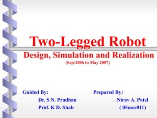 Two-Legged Robot
Design, Simulation and Realization
                 (Sep-2006 to May 2007)




Guided By:                    Prepared By:
      Dr. S N. Pradhan                 Nirav A. Patel
      Prof. K D. Shah                   ( 05mce011)
 