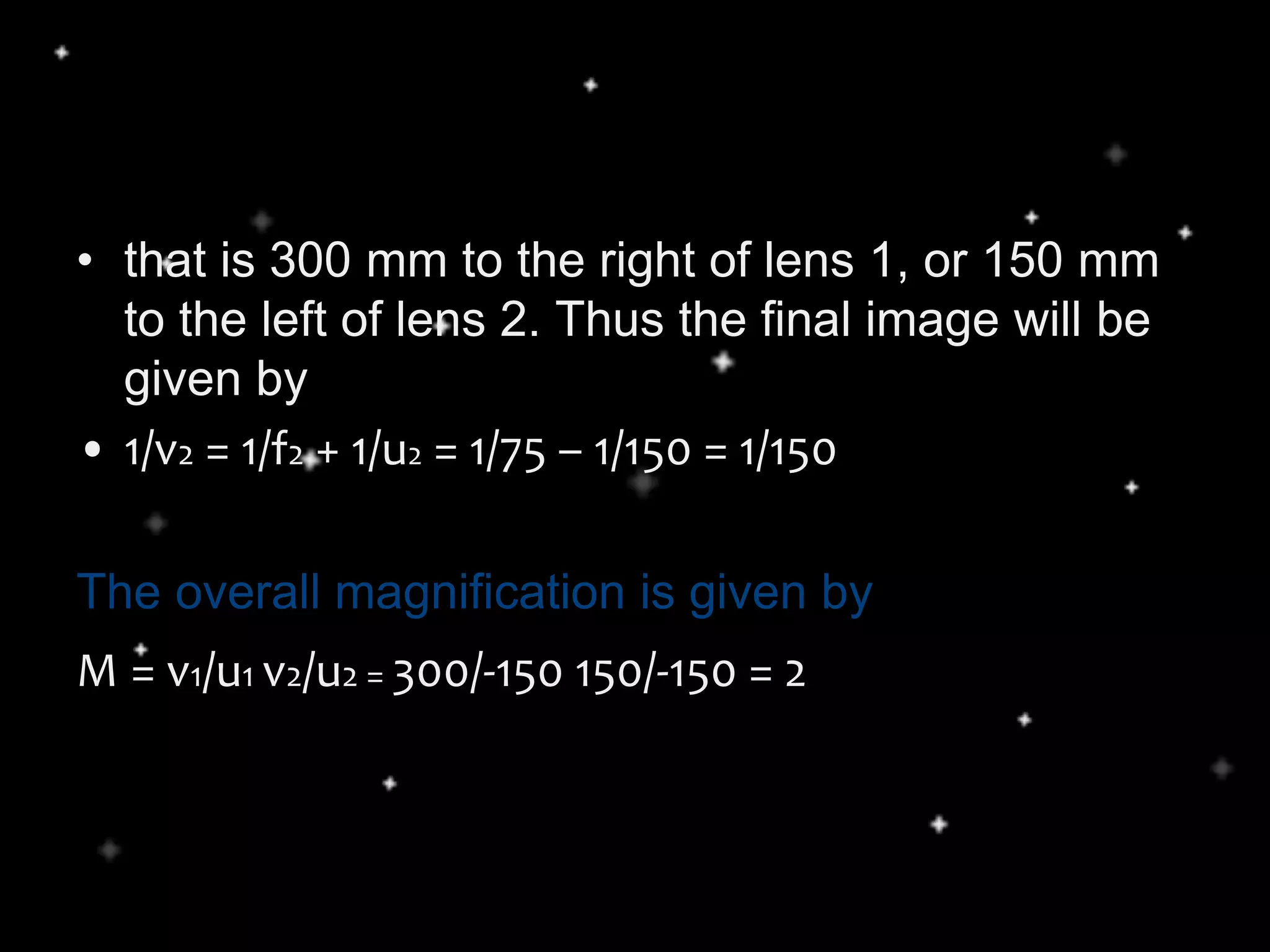 • that is 300 mm to the right of lens 1, or 150 mm
to the left of lens 2. Thus the final image will be
given by
• 1/v2 = 1/f2 + 1/u2 = 1/75 – 1/150 = 1/150
The overall magnification is given by
M = v1/u1 v2/u2 = 300/-150 150/-150 = 2
 