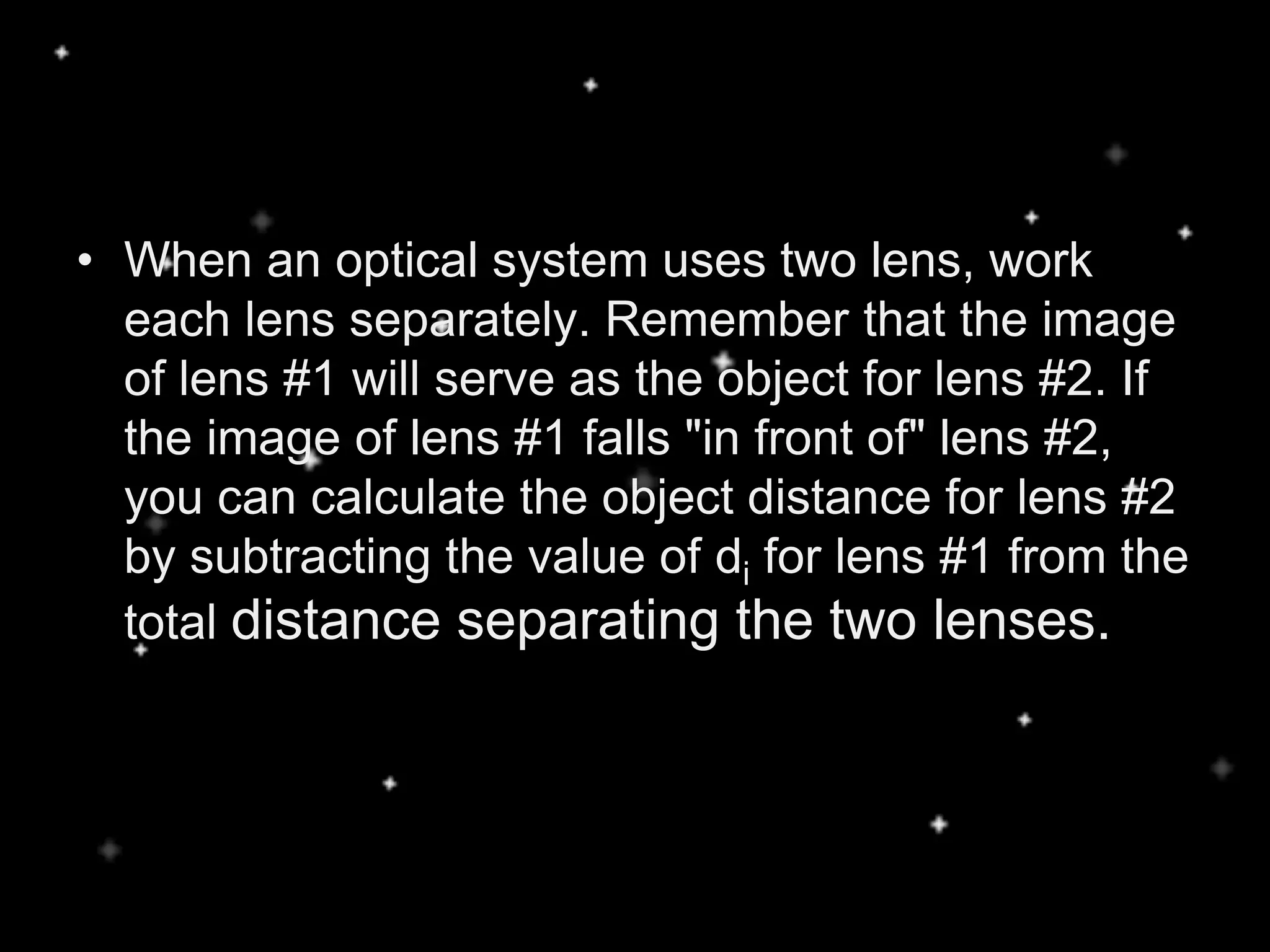 • When an optical system uses two lens, work
each lens separately. Remember that the image
of lens #1 will serve as the object for lens #2. If
the image of lens #1 falls "in front of" lens #2,
you can calculate the object distance for lens #2
by subtracting the value of di for lens #1 from the
total distance separating the two lenses.
 