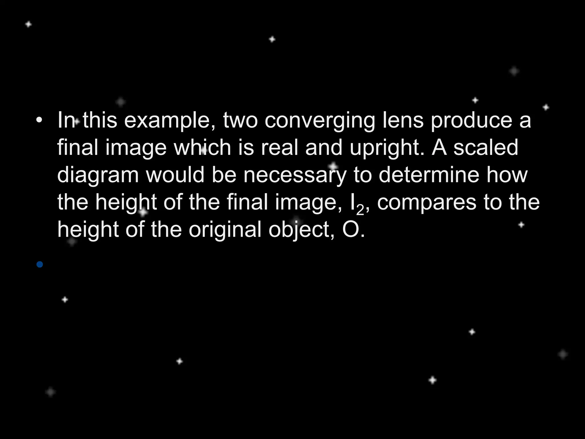 • In this example, two converging lens produce a
final image which is real and upright. A scaled
diagram would be necessary to determine how
the height of the final image, I2, compares to the
height of the original object, O.
•
 