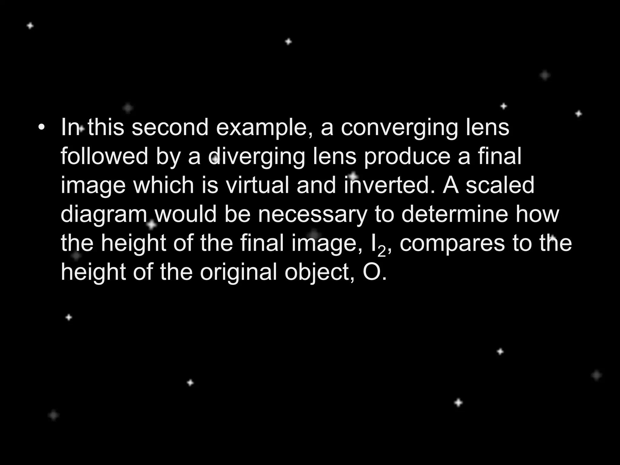 • In this second example, a converging lens
followed by a diverging lens produce a final
image which is virtual and inverted. A scaled
diagram would be necessary to determine how
the height of the final image, I2, compares to the
height of the original object, O.
 