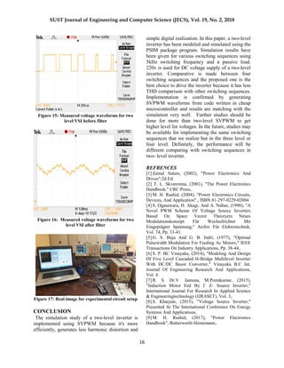 SUST Journal of Engineering and Computer Science (JECS), Vol. 19, No. 2, 2018
16
Figure 15: Measured voltage waveforms for two
level VSI before filter
Figure 16: Measured voltage waveforms for two
level VSI after filter
Figure 17: Real image for experimental circuit setup
CONCLUSION
The simulation study of a two-level inverter is
implemented using SVPWM because it's more
efficiently, generates less harmonic distortion and
simple digital realization. In this paper, a two-level
inverter has been modeled and simulated using the
PSIM package program. Simulation results have
been given for various switching sequences using
5kHz switching frequency and a passive load.
220v is used for DC voltage supply of a two-level
inverter. Comparative is made between four
switching sequences and the proposed one is the
best choice to drive the inverter because it has less
THD comparison with other switching sequences.
Implementation is confirmed by generating
SVPWM waveforms from code written in cheap
microcontroller and results are matching with the
simulation very well. Further studies should be
done for more than two-level SVPWM to get
higher level for voltages. In the future, studies may
be available for implementing the same switching
sequences that we realize but in the three level or
four level. Definitely, the performance will be
different comparing with switching sequences in
two- level inverter.
REFRENCES
[1] Zainal Salam, (2002), "Power Electronics And
Drives";2d Ed.
[2] T. L. Skvarenina, (2001), "The Power Electronics
Handbook." CRC Press,.
[3] M. H. Rashid, (2004), "Power Electronics Circuits,
Devices, And Application"., ISBN 81-297-0229-02004
[4] S. Ogasawara, H. Akagi, And A. Nabae, (1990), "A
Novel PWM Scheme Of Voltage Source Inverters
Based On Space Vector Theoryein Neues
Modulationskonzept Für Wechselrichter Mit
Eingeprägter Spannung," Archiv Für Elektrotechnik,
Vol. 74, Pp. 33-41.
[5] G. S. Buja And G. B. Indri, (1977), "Optimal
Pulsewidth Modulation For Feeding Ac Motors," IEEE
Transactions On Industry Applications, Pp. 38-44,.
[6] S. P. BC Vinayaka, (2014), "Modeling And Design
Of Five Level Cascaded H-Bridge Multilevel Inverter
With DC/DC Boost Converter," Vinayaka B.C Int.
Journal Of Engineering Research And Applications,
Vol. 4.
[7] R. S. Dr.V. Jamuna, M.Premkumar, (2015),
"Induction Motor Fed By Γ Z- Source Inverter,"
International Journal For Research In Applied Science
& Engineeringtechnology (IJRASET), Vol. 3,.
[8] S. Kharjule, (2015), "Voltage Source Inverter,"
Presented At The International Conference On Energy
Systems And Applications.
[9] M. H. Rashid, (2017), "Power Electronics
Handbook", Butterworth-Heinemann,.
 