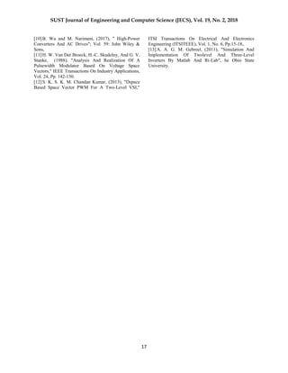 SUST Journal of Engineering and Computer Science (JECS), Vol. 19, No. 2, 2018
17
[10]B. Wu and M. Narimani, (2017), " High-Power
Converters And AC Drives"; Vol. 59: John Wiley &
Sons,
[11]H. W. Van Der Broeck, H.-C. Skudelny, And G. V.
Stanke, (1988), "Analysis And Realization Of A
Pulsewidth Modulator Based On Voltage Space
Vectors," IEEE Transactions On Industry Applications,
Vol. 24, Pp. 142-150.
[12]S. K. S. K. M. Chandan Kumar, (2013), "Dspace
Based Space Vector PWM For A Two-Level VSI,"
ITSI Transactions On Electrical And Electronics
Engineering (ITSITEEE), Vol. 1, No. 6, Pp.15-18,.
[13]A. A. G. M. Gebreel, (2011), "Simulation And
Implementation Of Twolevel And Three-Level
Inverters By Matlab And Rt-Lab", he Ohio State
University.
 