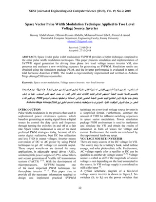 SUST Journal of Engineering and Computer Science (JECS), Vol. 19, No. 2, 2018
10
Space Vector Pulse Width Modulation Technique Applied to Two Level
Voltage Source Inverter
Gussay Abdalrahman, Othman Hassan Abdalla, Mohamed Ismail Jibril, Ahmed A.Awad
Electrical & Computer Department, Engineering Faculty, Karary University
othman313@gmail.com,
Received: 12/90/2018
Accepted: 12/29/2018
ABSTRACT- Space vector pulse width modulation SVPWM provides a better technique compared to
the other pulse width modulation techniques. This paper presents simulation and implementation of
SVPWM signal generation for driving three phase two level voltage source inverter VSI, also
proposes and analyzes a new switching sequence for generating an SVPWM. Simulation results are
obtained using the simulation package PSIM. and the inverter performance is evaluated in terms of
total harmonic distortion (THD). The model is experimentally implemented and verified on Arduino
Mega Atmega2560 microcontroller.
Keywords: Space vector modulation, Voltage source inverter, two- level inverter
‫ال‬‫مستخمص‬-‫الورقة‬ ‫ىذه‬ .‫النبضة‬ ‫عرض‬ ‫لتضمين‬ ‫ي‬‫االخر‬ ‫بالطرق‬ ‫مقارنة‬ ‫افضل‬ ‫نتيجة‬ ‫لو‬ ‫اغي‬‫ر‬‫الف‬ ‫المتجيي‬ ‫النبضة‬ ‫تضمين‬‫المجاكاة‬ ‫توضح‬
‫لت‬ ‫اغي‬‫ر‬‫الف‬ ‫المتجيي‬ ‫النبضة‬ ‫تضمين‬ ‫لطريقة‬ ‫التصميم‬‫و‬‫ات‬‫ر‬‫االشا‬ ‫وليد‬‫الطور‬ ‫ثالثي‬ ‫لمغير‬‫ذو‬‫مصدر‬‫الجيد‬‫المستوى‬ ‫ثنائي‬‫عرض‬ ‫تم‬ ‫ايضا‬ .
‫البرنامج‬ ‫باستخدام‬ ‫تحقيقيا‬ ‫تم‬ ‫المحاكاة‬ .‫اغي‬‫ر‬‫الف‬ ‫المتجيي‬ ‫النبضة‬ ‫تضمين‬ ‫لتوليد‬ ‫المفاتيح‬ ‫امن‬‫ز‬‫ت‬ ‫لطريقة‬ ‫جديد‬ ‫وتحميل‬PSIM‫االداء‬ ‫تقييم‬ ‫وتم‬ .
‫ب‬ ‫وتحقيقو‬ ‫بناءة‬ ‫تم‬ ‫النموذج‬ .‫الكمية‬ ‫افقيات‬‫و‬‫الت‬ ‫تشويش‬ ‫حيث‬ ‫من‬ ‫لممغير‬‫نوع‬ ‫الدقيق‬ ‫المتحكم‬ ‫استخدام‬Arduino Mega Atmega2560.
INTRODUCTION
Pulse width modulation is the process that used in
sophisticated power electronics systems. which
based on generating an analog signal from a digital
source by control the duty cycle and frequency
through turning the switches on and off at a fast
rate. Space vector modulation is one of the most
preferred PWM strategies today, because of it’s
easier digital realization, best DC bus utilization
and less THD in output voltages. Inverter means
conversion of DC to AC power by using PWM
techniques to get AC voltage (or current) output.
These output waveforms are desired for many
applications, in adjustable speed drives (ASD),
uninterruptible power supplies (UPS), active filters,
and second generation of flexible AC transmission
systems (FACTS) [1-3]
. With the development of
microprocessors, SVPWM became one
of the most important PWM techniques for
three-phase inverter [4, 5]
. This paper tries to
provide all the necessary information required to
design and implement practical SVPWM
technique on a two-level voltage source inverter in
a simplified format. Furthermore, compare the
amount of THD for different switching sequences
in space vector modulation. Power simulation
package PSIM environment is used to implement
and simulate the VSI and obtain the results of
simulation in form of waves for voltage and
current. Furthermore, the results are confirmed by
the experimental hardware setup.
VOLTAGE SOURCE INVERTER
There are many sources of the DC voltage for VSI.
The source may be a battery's bank, wind turbine
energy, and solar photovoltaic cells. Furthermore,
AC voltage supply after a rectifier to DC can be
qualified as another dc voltage source [6, 7]
. Voltage
source is called as stiff if the magnitude of source
voltage is not depending on the load connected to
the source. In VSI voltage supply is considered as
stiff at the input [8]
.
A typical schematic diagram of a two-level
voltage source inverter is shown in Figure.1. Six
switches (S1 to S6) are the power switches that
 