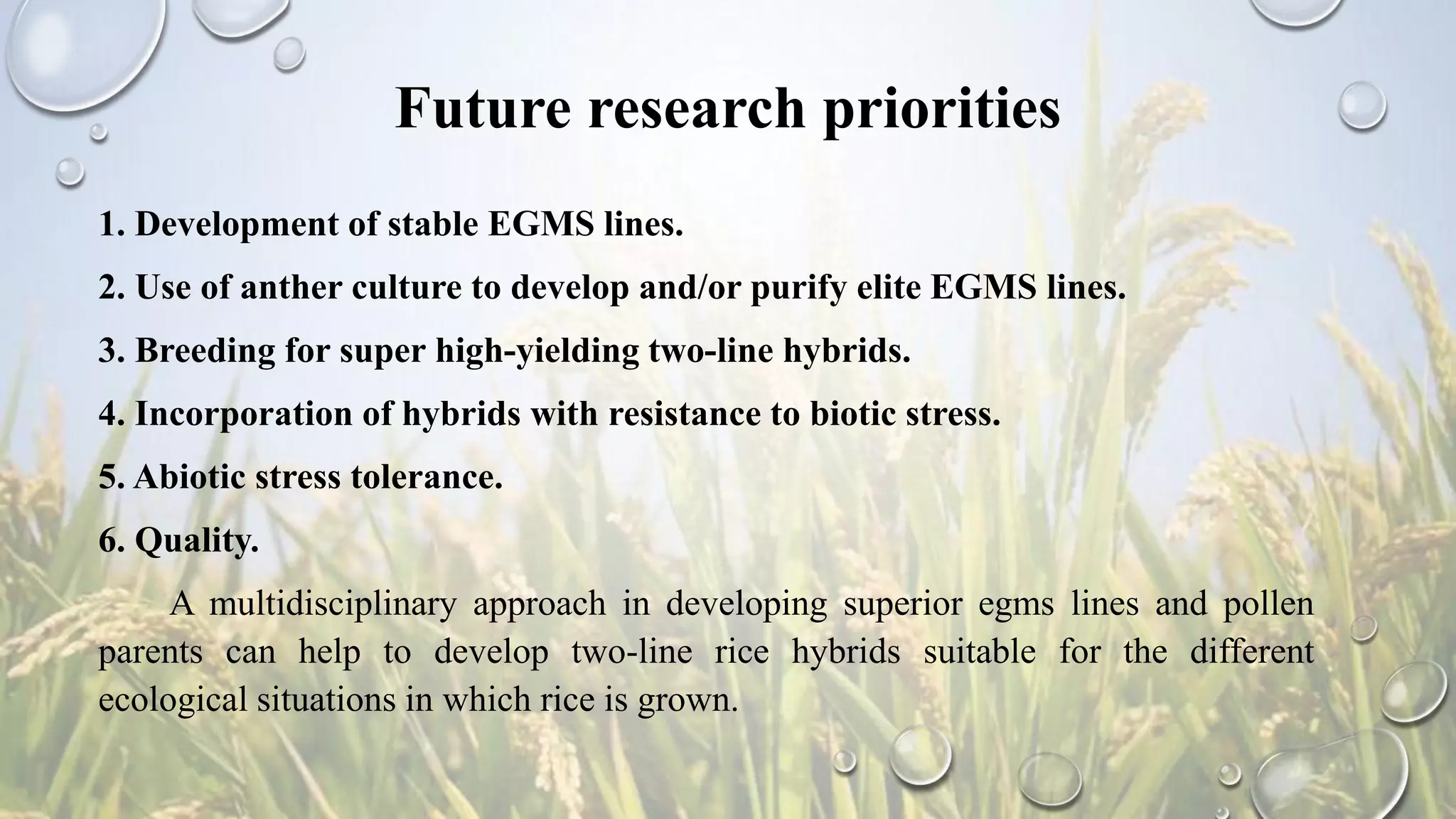 Future research priorities
1. Development of stable EGMS lines.
2. Use of anther culture to develop and/or purify elite EGMS lines.
3. Breeding for super high-yielding two-line hybrids.
4. Incorporation of hybrids with resistance to biotic stress.
5. Abiotic stress tolerance.
6. Quality.
A multidisciplinary approach in developing superior egms lines and pollen
parents can help to develop two-line rice hybrids suitable for the different
ecological situations in which rice is grown.
 