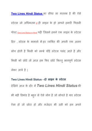 Two Lines Hindi Status का सीधा सा मतलब है की ऐसे
स्टेटस जो अधधकतम दो ही लाइन के हो आपने हमारी पपछली
पोस्ट One Line Status in Hindi पढ़ी जजसमे हमने एक लाइन के स्टेटस
ददए , स्टेटस के मामलो में हर व्यजतत की अपनी एक अलग
सोच होती है ककसी को लम्बे चौड़े स्टेटस पसंद आते है और
ककसी को छोटे तो आज हम किर छोटे ककन्तु भावपूर्ण स्टेटस
लेकर आये है |
Two Lines Hindi Status - दो लाइन के स्टेटस
देखिये आज के दौर में Two Lines Hindi Status की
भी बड़ी डिमांि है बहुत से ऐसे लोग है जो सोचते है यार स्टेटस
ऐसा हो जो छोटा हो और मजेदार भी उसी को हम अपने
 