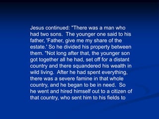 Jesus continued: "There was a man who had two sons.  The younger one said to his father, 'Father, give me my share of the estate.' So he divided his property between them. "Not long after that, the younger son got together all he had, set off for a distant country and there squandered his wealth in wild living.  After he had spent everything, there was a severe famine in that whole country, and he began to be in need.  So he went and hired himself out to a citizen of that country, who sent him to his fields to