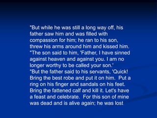 "But while he was still a long way off, his father saw him and was filled with compassion for him; he ran to his son, threw his arms around him and kissed him. "The son said to him, 'Father, I have sinned against heaven and against you. I am no longer worthy to be called your son.' "But the father said to his servants, 'Quick! Bring the best robe and put it on him.  Put a ring on his finger and sandals on his feet. Bring the fattened calf and kill it. Let's have a feast and celebrate.  For this son of mine was dead and is alive again; he was lost