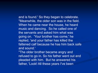and is found.' So they began to celebrate. "Meanwhile, the older son was in the field. When he came near the house, he heard music and dancing.  So he called one of the servants and asked him what was going on.  'Your brother has come,' he replied, 'and your father has killed the fattened calf because he has him back safe and sound.' "The older brother became angry and refused to go in. So his father went out and pleaded with him.  But he answered his father, 'Look! All these years I've been