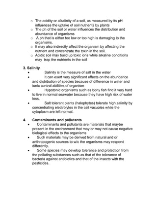 o The acidity or alkalinity of a soil, as measured by its pH
        influences the uptake of soil nutrients by plants
      o The ph of the soil or water influences the distribution and
        abundance of organisms
      o A ph that is either too low or too high is damaging to the
        organisms.
      o It may also indirectly affect the organism by affecting the
        nutrient and concentrate the toxin in the soil.
      o Acidic soil may build up toxic ions while alkaline conditions
        may trap the nutrients in the soil

3. Salinity
   •           Salinity is the measure of salt in the water
   •           It can exert very significant effects on the abundance
      and distribution of species because of difference in water and
      ionic control abilities of organism
   •           Hypotonic organisms such as bony fish find it very hard
      to live in normal seawater because they have high risk of water
      loss.
   •           Salt tolerant plants (halophytes) tolerate high salinity by
      concentrating electrolytes in the cell vacuoles while the
      cytoplasm are left normal.

4.     Contaminants and pollutants
     •     Contaminants and pollutants are materials that maybe
       present in the environment that may or may not cause negative
       biological effects to the organisms
     •     Such materials may be derived from natural and or
       anthropogenic sources to w/c the organisms may respond
       differently.
     •     Some species may develop tolerance and protection from
       the polluting substances such as that of the tolerance of
       bacteria against antibiotics and that of the insects with the
       pesticides.
 