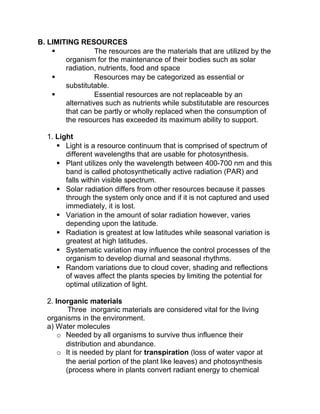B. LIMITING RESOURCES
                 The resources are the materials that are utilized by the
        organism for the maintenance of their bodies such as solar
        radiation, nutrients, food and space
                 Resources may be categorized as essential or
        substitutable.
                 Essential resources are not replaceable by an
        alternatives such as nutrients while substitutable are resources
        that can be partly or wholly replaced when the consumption of
        the resources has exceeded its maximum ability to support.

  1. Light
      Light is a resource continuum that is comprised of spectrum of
        different wavelengths that are usable for photosynthesis.
      Plant utilizes only the wavelength between 400-700 nm and this
        band is called photosynthetically active radiation (PAR) and
        falls within visible spectrum.
      Solar radiation differs from other resources because it passes
        through the system only once and if it is not captured and used
        immediately, it is lost.
      Variation in the amount of solar radiation however, varies
        depending upon the latitude.
      Radiation is greatest at low latitudes while seasonal variation is
        greatest at high latitudes.
      Systematic variation may influence the control processes of the
        organism to develop diurnal and seasonal rhythms.
      Random variations due to cloud cover, shading and reflections
        of waves affect the plants species by limiting the potential for
        optimal utilization of light.

  2. Inorganic materials
         Three inorganic materials are considered vital for the living
  organisms in the environment.
  a) Water molecules
      o Needed by all organisms to survive thus influence their
        distribution and abundance.
      o It is needed by plant for transpiration (loss of water vapor at
        the aerial portion of the plant like leaves) and photosynthesis
        (process where in plants convert radiant energy to chemical
 