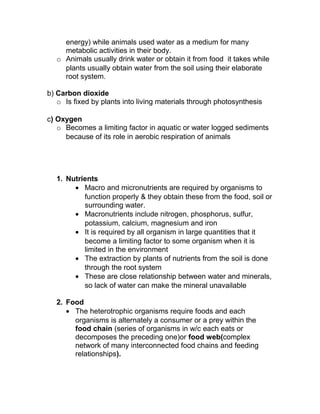 energy) while animals used water as a medium for many
    metabolic activities in their body.
  o Animals usually drink water or obtain it from food it takes while
    plants usually obtain water from the soil using their elaborate
    root system.

b) Carbon dioxide
   o Is fixed by plants into living materials through photosynthesis

c) Oxygen
   o Becomes a limiting factor in aquatic or water logged sediments
     because of its role in aerobic respiration of animals




  1. Nutrients
       • Macro and micronutrients are required by organisms to
          function properly & they obtain these from the food, soil or
          surrounding water.
       • Macronutrients include nitrogen, phosphorus, sulfur,
          potassium, calcium, magnesium and iron
       • It is required by all organism in large quantities that it
          become a limiting factor to some organism when it is
          limited in the environment
       • The extraction by plants of nutrients from the soil is done
          through the root system
       • These are close relationship between water and minerals,
          so lack of water can make the mineral unavailable

  2. Food
     • The heterotrophic organisms require foods and each
       organisms is alternately a consumer or a prey within the
       food chain (series of organisms in w/c each eats or
       decomposes the preceding one)or food web(complex
       network of many interconnected food chains and feeding
       relationships).
 