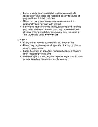 • Some organisms are specialist, feeding upon a single
    species only thus these are restricted closely to source of
    prey and force to live in patches
  • Moreover, many food sources are seasonal and the
    nutritional value may vary with season.
  • Carnivores have difficulties finding, capturing and handling
    prey items and most of times, their prey have developed
    physical or behavioral defenses against their consumers.
    This process is called coevolution

3. Space
   • All organisms require space within w/c they can live
   • Plants may require only small space but the top carnivores
     require bigger space.
   • Space becomes an important resource because it contains
     other resource such as food.
   • However, space is also required by other organisms for their
     growth, breeding, hibernation and for nesting.
 