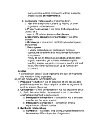 more complex nutrient compounds without sunlight a
             process called chemosynthesis

       b. Consumers (Heterotrophs) (“other feeders”)
          o Get their energy and nutrients by feeding on other
              organisms or their remains.
          a. Primary consumers = are those that eat producers
          (plants) as a
             source of food also known as herbivores.
          b. Secondary consumers or carnivores = eat other
          animals
          c. Omnivores = have mixed diet that include both plants
          and animals
          d. Decomposer
              = Mostly certain types of bacteria and fungi are
              specialized consumers that recycle organic matter in
              ecosystems
              =They do this by breaking down (biodegrading) dead
              organic material to get nutrients and releasing the
              resulting simpler inorganic compounds into the soil and
              water, where they can be taken up as nutrients by
              producers
   Detritus
    • Consisting of parts of dead organisms and cast-off fragments
     and wastes of living organisms.
KINDS OF ORGANISM INTERACTIONS
  1. Predation = situation in w/c an organism of one species (the
     predator) captures and feeds on parts or all of an organism of
     another species (the prey)
  2. Competition = a kind of interaction in w/c two organisms strive
     to obtain the same limited resource and in the process both
     organisms are harmed to some extent.
         a. Intraspecific competition – competition w/c is between
            members of the same species
         b. Interspecific competition – competition among
            organisms of different species
  3. Symbiotic relationships
         a. Symbiosis – is a close, long lasting, physical relationship
            between two different species of organisms.
 