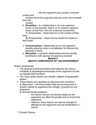 – the two organisms are usually in physical
         contact and
            at least one of the organisms derives some sort of benefit
         from this
            contact
         b. Parasitism – is a relationship in w/c one organism,
            known as the parasite, lives in or on another organism,
            known as the host, from w/c it derives nourishment.
            1), Ectoparasite – those that live on the surface of their
         host
            2). Endoparasite – those that live inside the bodies of
         their hosts

         c. Commensalism – relationship in w/c one organism
            benefits while the other is not affected. Ex Remora fish
            attached to shark
         d. Mutualism – symbiotic relationships that are actually
            beneficial to both species of organisms involved
                                    Module 2
               ABIOTIC COMPONENTS OF THE ENVIRONMENT

Abiotic components
   The physical & chemical factors that influence the various
      metabolic & physiological processes of the organisms as well
      as regulate their functions
   The major abiotic factors are climatic, edaphic & topographic
      factors
   These factors are classified as resources and conditions
      A. Resources – are those factors that can be consumed or
      directly utilized by organisms like nitrogen, phosphorus and
      potassium .
      B. Environmental conditions
                – Are factors that are not directly utilized by the
                    organisms but affect the growth and survival of the
                    organisms.
                – However, these factors can also be changed or
                    affected by the organisms such as temperature or
                    salinity

   1. Climatic Factors
 