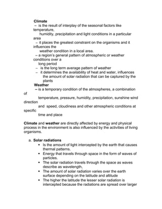 Climate
        – is the result of interplay of the seasonal factors like
       temperature,
            humidity, precipitation and light conditions in a particular
       area
         – it places the greatest constraint on the organisms and it
       influences the
            weather condition in a local area.
         – a region’s general pattern of atmospheric or weather
       conditions over a
           long period
         – is the long term average pattern of weather
         – it determines the availability of heat and water, influences
              the amount of solar radiation that can be captured by the
              plants
        Weather
        – is a temporary condition of the atmospheres, a combination
of
            temperature, pressure, humidity, precipitation, sunshine wind
direction
            and speed, cloudiness and other atmospheric conditions at
specific
            time and place

Climate and weather are directly affected by energy and physical
process in the environment is also influenced by the activities of living
organisms.

     a. Solar radiations
           Is the amount of light intercepted by the earth that causes
             thermal patterns.
           Energy that travels through space in the form of waves of
             particles.
           The solar radiation travels through the space as waves
             describe as wavelength,
           The amount of solar radiation varies over the earth
             surface depending on the latitude and altitude
           The higher the latitude the lesser solar radiation is
             intercepted because the radiations are spread over larger
 