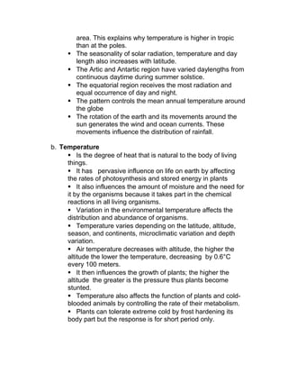 area. This explains why temperature is higher in tropic
         than at the poles.
        The seasonality of solar radiation, temperature and day
         length also increases with latitude.
        The Artic and Antartic region have varied daylengths from
         continuous daytime during summer solstice.
        The equatorial region receives the most radiation and
         equal occurrence of day and night.
        The pattern controls the mean annual temperature around
         the globe
        The rotation of the earth and its movements around the
         sun generates the wind and ocean currents. These
         movements influence the distribution of rainfall.

b. Temperature
      Is the degree of heat that is natural to the body of living
     things.
      It has pervasive influence on life on earth by affecting
     the rates of photosynthesis and stored energy in plants
      It also influences the amount of moisture and the need for
     it by the organisms because it takes part in the chemical
     reactions in all living organisms.
      Variation in the environmental temperature affects the
     distribution and abundance of organisms.
      Temperature varies depending on the latitude, altitude,
     season, and continents, microclimatic variation and depth
     variation.
      Air temperature decreases with altitude, the higher the
     altitude the lower the temperature, decreasing by 0.6°C
     every 100 meters.
      It then influences the growth of plants; the higher the
     altitude the greater is the pressure thus plants become
     stunted.
      Temperature also affects the function of plants and cold-
     blooded animals by controlling the rate of their metabolism.
      Plants can tolerate extreme cold by frost hardening its
     body part but the response is for short period only.
 