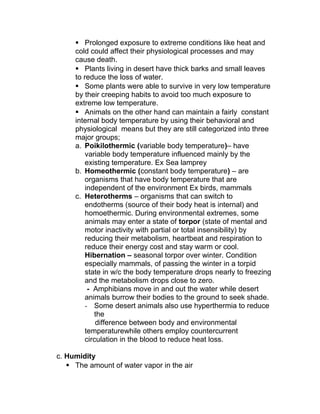  Prolonged exposure to extreme conditions like heat and
     cold could affect their physiological processes and may
     cause death.
      Plants living in desert have thick barks and small leaves
     to reduce the loss of water.
      Some plants were able to survive in very low temperature
     by their creeping habits to avoid too much exposure to
     extreme low temperature.
      Animals on the other hand can maintain a fairly constant
     internal body temperature by using their behavioral and
     physiological means but they are still categorized into three
     major groups;
     a. Poikilothermic (variable body temperature)– have
         variable body temperature influenced mainly by the
         existing temperature. Ex Sea lamprey
     b. Homeothermic (constant body temperature) – are
         organisms that have body temperature that are
         independent of the environment Ex birds, mammals
     c. Heterotherms – organisms that can switch to
         endotherms (source of their body heat is internal) and
         homoethermic. During environmental extremes, some
         animals may enter a state of torpor (state of mental and
         motor inactivity with partial or total insensibility) by
         reducing their metabolism, heartbeat and respiration to
         reduce their energy cost and stay warm or cool.
         Hibernation – seasonal torpor over winter. Condition
         especially mammals, of passing the winter in a torpid
         state in w/c the body temperature drops nearly to freezing
         and the metabolism drops close to zero.
          - Amphibians move in and out the water while desert
         animals burrow their bodies to the ground to seek shade.
         - Some desert animals also use hyperthermia to reduce
            the
             difference between body and environmental
         temperaturewhile others employ countercurrent
         circulation in the blood to reduce heat loss.

c. Humidity
    The amount of water vapor in the air
 