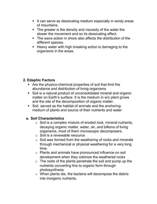  It can serve as dessicating medium especially in windy areas
       of mountains.
      The greater is the density and viscosity of the water the
       slower the movement and so its dessicating effect.
      The wave action in shore also affects the distribution of the
       different species.
      Heavy water with high breaking action is damaging to the
       organisms in the areas.




2. Edaphic Factors
    Are the physico-chemical properties of soil that limit the
     abundance and distribution of living organisms
    Soil is a natural product of unconsolidated mineral and organic
     matter on Earth’s surface. It is the medium in w/c plant grows
     and the site of the decomposition of organic matter.
    Soil served as the habitat of animals and the anchoring
     medium of plants and source of their nutrients and water

 a. Soil Characteristics
      o Soil is a complex mixture of eroded rock, mineral nutrients,
          decaying organic matter, water, air, and billions of living
          organisms, most of them microscopic decomposers.
      o Soil is a renewable resource
      o Soil was formed from the weathering of rocks and minerals
          through mechanical or physical weathering for a very long
          time.
      o Plants and animals have pronounced influence on soil
          development when they colonize the weathered rocks
      o The roots of the plants penetrate the soil and pump up the
          nutrients converting this to organic form through
          photosynthesis
      o When plants die, the bacteria will decompose the debris
          into inorganic nutrients.
 