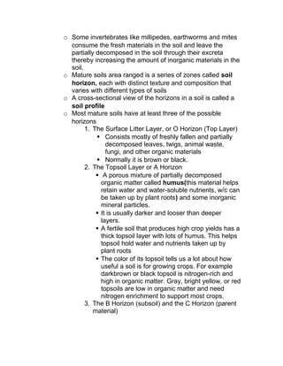o Some invertebrates like millipedes, earthworms and mites
  consume the fresh materials in the soil and leave the
  partially decomposed in the soil through their excreta
  thereby increasing the amount of inorganic materials in the
  soil.
o Mature soils area ranged is a series of zones called soil
  horizon, each with distinct texture and composition that
  varies with different types of soils
o A cross-sectional view of the horizons in a soil is called a
  soil profile
o Most mature soils have at least three of the possible
  horizons
        1. The Surface Litter Layer, or O Horizon (Top Layer)
             Consists mostly of freshly fallen and partially
                decomposed leaves, twigs, animal waste,
                fungi, and other organic materials
             Normally it is brown or black.
        2. The Topsoil Layer or A Horizon
             A porous mixture of partially decomposed
              organic matter called humus(this material helps
              retain water and water-soluble nutrients, w/c can
              be taken up by plant roots) and some inorganic
              mineral particles.
             It is usually darker and looser than deeper
              layers.
             A fertile soil that produces high crop yields has a
              thick topsoil layer with lots of humus. This helps
              topsoil hold water and nutrients taken up by
              plant roots
             The color of its topsoil tells us a lot about how
              useful a soil is for growing crops. For example
              darkbrown or black topsoil is nitrogen-rich and
              high in organic matter. Gray, bright yellow, or red
              topsoils are low in organic matter and need
              nitrogen enrichment to support most crops.
        3. The B Horizon (subsoil) and the C Horizon (parent
           material)
 