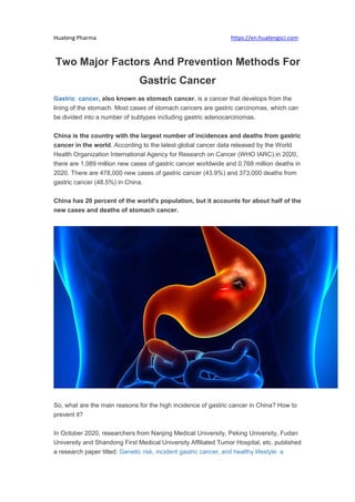 Huateng Pharma https://en.huatengsci.com
Two Major Factors And Prevention Methods For
Gastric Cancer
Gastric cancer, also known as stomach cancer, is a cancer that develops from the
lining of the stomach. Most cases of stomach cancers are gastric carcinomas, which can
be divided into a number of subtypes including gastric adenocarcinomas.
China is the country with the largest number of incidences and deaths from gastric
cancer in the world. According to the latest global cancer data released by the World
Health Organization International Agency for Research on Cancer (WHO IARC) in 2020,
there are 1.089 million new cases of gastric cancer worldwide and 0.768 million deaths in
2020. There are 478,000 new cases of gastric cancer (43.9%) and 373,000 deaths from
gastric cancer (48.5%) in China.
China has 20 percent of the world's population, but it accounts for about half of the
new cases and deaths of stomach cancer.
So, what are the main reasons for the high incidence of gastric cancer in China? How to
prevent it?
In October 2020, researchers from Nanjing Medical University, Peking University, Fudan
University and Shandong First Medical University Affiliated Tumor Hospital, etc. published
a research paper titled: Genetic risk, incident gastric cancer, and healthy lifestyle: a
 