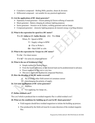 Prepared by D.BALAJI & R. MUTHUNAGAI AP/EEE
 Cumulative compound – Rolling Mills, punches, shears & elevators
 Differential compound – not suitable for any practical application
21. List the applications of DC shunt generator?
 Separately Exited generator - Electro plating & Electro-refining of materials
 Shunt generator - Battery charging & ordinary lighting purposes
 Series generator – boosters on dc feeders, welding generator and arc lamps
 Compound generator – domestic lighting purposes & transmit energy over long distance.
22. What is the expression for speed in a DC motor?
N  [V- IaRa] or [V- Ia(Ra+Rse)]/ (Or) N  Eb/
Where, N = Speed in RPM
V = Supply voltage in RPM
 = Flux in Weber’s
Eb = Back EMF in volts
23. What is the expression for Torque in a DC motor?
T  Ia = For shunt motors
T  Ia2 = for series & compound motor
24. What is the use of Swinburne’s test?
 Simple method for finding losses
 From the losses, efficiency at any desired load can be predetermined in advance.
 Power required for this test is very less.
 This test is applicable to shunt & compound Machines.
25. How the direction of the DC motor reversed?
 By reversing either field current (or) armature current
 Interchanging the polarity of supply.
26. List some applications of DC series generator?
 Boosters
 For supplying Arc lamps etc.,
27. Define residual e.m.f?
The e.m.f which is produced due to residual magnetic flux is called residual e.m.f.
28. What are the conditions for building up of e.m.f in DC shunt generator?
 Field magnets should have residual magnetism to initiate the building up process.
 Flux produced by the field coil must be in same direction of the residual magnetic
flux.
 