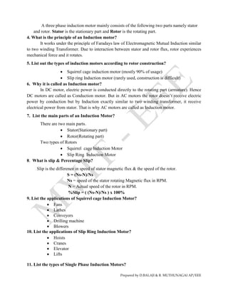 Prepared by D.BALAJI & R. MUTHUNAGAI AP/EEE
A three phase induction motor mainly consists of the following two parts namely stator
and rotor. Stator is the stationary part and Rotor is the rotating part.
4. What is the principle of an Induction motor?
It works under the principle of Faradays law of Electromagnetic Mutual Induction similar
to two winding Transformer. Due to interaction between stator and rotor flux, rotor experiences
mechanical force and it rotates.
5. List out the types of induction motors according to rotor construction?
 Squirrel cage induction motor (mostly 90% of usage)
 Slip ring Induction motor (rarely used, construction is difficult)
6. Why it is called as Induction motor?
In DC motor, electric power is conducted directly to the rotating part (armature). Hence
DC motors are called as Conduction motor. But in AC motors the rotor doesn’t receive electric
power by conduction but by Induction exactly similar to two winding transformer, it receive
electrical power from stator. That is why AC motors are called as Induction motor.
7. List the main parts of an Induction Motor?
There are two main parts.
 Stator(Stationary part)
 Rotor(Rotating part)
Two types of Rotors
 Squirrel cage Induction Motor
 Slip Ring Induction Motor
8. What is slip & Percentage Slip?
Slip is the difference in speed of stator magnetic flux & the speed of the rotor.
S = (Ns-N)/Ns
Ns = speed of the stator rotating Magnetic flux in RPM.
N = Actual speed of the rotor in RPM.
%Slip = ( (Ns-N)/Ns ) x 100%
9. List the applications of Squirrel cage Induction Motor?
 Fans
 Lathes
 Conveyors
 Drilling machine
 Blowers
10. List the applications of Slip Ring Induction Motor?
 Hoists
 Cranes
 Elevator
 Lifts
11. List the types of Single Phase Induction Motors?
 