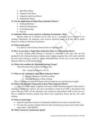 Prepared by D.BALAJI & R. MUTHUNAGAI AP/EEE
 Split Phase Motor
 Capacitor start Motor
 Capacitor start & run Motors
 Shaded Pole Motors
12. List the applications of Single Phase Induction Motors?
 Washing Machines
 Domestic Refrigerators
 Centrifugal pumps
 Fans etc.
13. Induction Motor can be treated as a Rotating Transformer. Why?
Because stator act as Primary coil & rotor act as a secondary coil as similar to two
winding Transformer. By induction, rotor receives Electrical power & it will start to rotate.
Hence it is called as a Rotating Transformer.
14. What is pole pitch?
It is centre to centre distance between the two adjacent poles.
15. How we can make a Single Phase Induction Motor as a Self starting Motor?
An Extra winding called Starting or Auxiliary is connected in the stator side, the flux
produced by the starting &running winding creates rotating magnetic flux in the stator side then
the rotor starts rotating as similar to 3phase Induction Motor. In this way we can make 1phase
Induction Motor as a Self starting Motor.
16. What is the condition for Maximum Starting Torque?
Rotor Resistance (R2) = Rotor Reactance (X2)
(Or) slip at maximum Sm= R2/ X2
17. What are the windings in single Phase Induction Motor?
 Starting winding or Auxiliary winding
 Running Winding or Main winding
These 2 windings are spaced 90 degree electrical apart & are connected across supply.
18. What is the principle of operation of three Phase Induction Motor?
When a 3 Phase supply is applied to the stator, (RMF) Rotating magnetic Field (which is
rotating at synchronous speed is sets up) is developed in stator & an EMF is developed in the
stator, this rotor EMF cuts the stationary rotor conductors and produces EMF in the rotor too.
Due to interaction between stator& rotor fluxes rotor experiences forces and the rotor starts
rotating.
19. What are End rings?
 Squirrel Cage Rotor consists of a laminated cylindrical core with no of parallel slots.
 For each slot, one bar is placed which are short circuited (or) joined at each end by metal
rings called “END RINGS”
20. What is meant by Synchronous Speed?
 