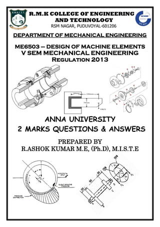 R.M.K COLLEGE OF ENGINEERING
AND TECHNOLOGY
RSM NAGAR, PUDUVOYAL-601206
DEPARTMENT OF MECHANICAL ENGINEERING
ME6503 – DESIGN OF MACHINE ELEMENTS
V SEM MECHANICAL ENGINEERING
Regulation 2013
ANNA UNIVERSITY
2 MARKS QUESTIONS & ANSWERS
PREPARED BY
R.ASHOK KUMAR M.E, (Ph.D), M.I.S.T.E
 