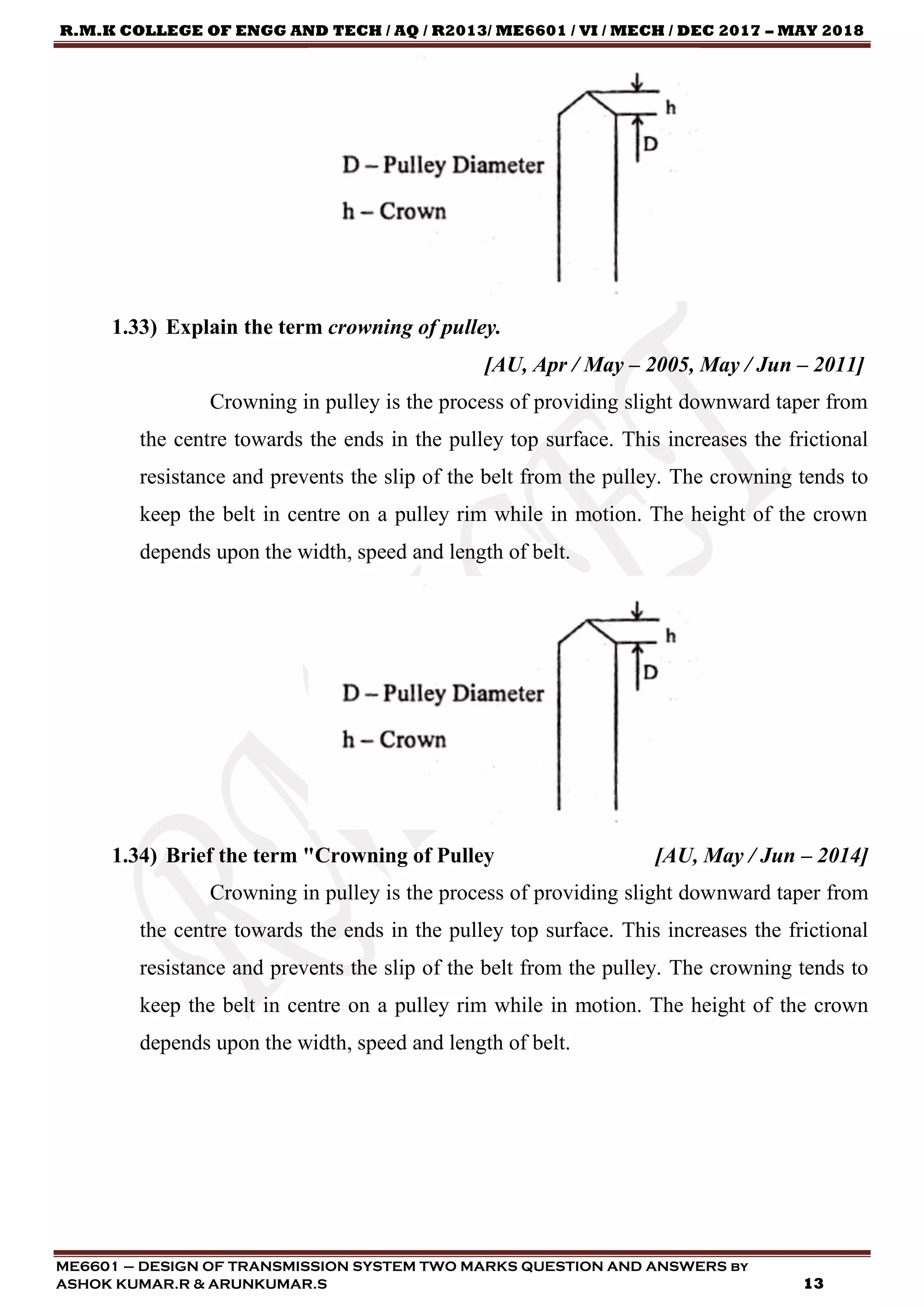 R.M.K COLLEGE OF ENGG AND TECH / AQ / R2013/ ME6601 / VI / MECH / DEC 2017 – MAY 2018
ME6601 – DESIGN OF TRANSMISSION SYSTEM TWO MARKS QUESTION AND ANSWERS by
ASHOK KUMAR.R & ARUNKUMAR.S 13
1.33) Explain the term crowning of pulley.
[AU, Apr / May – 2005, May / Jun – 2011]
Crowning in pulley is the process of providing slight downward taper from
the centre towards the ends in the pulley top surface. This increases the frictional
resistance and prevents the slip of the belt from the pulley. The crowning tends to
keep the belt in centre on a pulley rim while in motion. The height of the crown
depends upon the width, speed and length of belt.
1.34) Brief the term "Crowning of Pulley [AU, May / Jun – 2014]
Crowning in pulley is the process of providing slight downward taper from
the centre towards the ends in the pulley top surface. This increases the frictional
resistance and prevents the slip of the belt from the pulley. The crowning tends to
keep the belt in centre on a pulley rim while in motion. The height of the crown
depends upon the width, speed and length of belt.
 